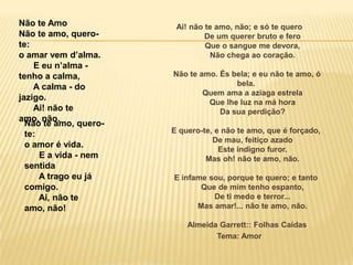 Ai! não te amo, não; e só te quero
De um querer bruto e fero
Que o sangue me devora,
Não chega ao coração.
Não te amo. És bela; e eu não te amo, ó
bela.
Quem ama a aziaga estrela
Que lhe luz na má hora
Da sua perdição?
E quero-te, e não te amo, que é forçado,
De mau, feitiço azado
Este indigno furor.
Mas oh! não te amo, não.
E infame sou, porque te quero; e tanto
Que de mim tenho espanto,
De ti medo e terror...
Mas amar!... não te amo, não.
Almeida Garrett:: Folhas Caídas
Tema: Amor
Não te Amo
Não te amo, quero-
te:
o amar vem d’alma.
E eu n’alma -
tenho a calma,
A calma - do
jazigo.
Ai! não te
amo, não.
Não te amo, quero-
te:
o amor é vida.
E a vida - nem
sentida
A trago eu já
comigo.
Ai, não te
amo, não!
 
