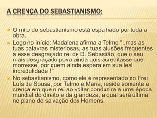 A CRENÇA DO SEBASTIANISMO:
 O mito do sebastianismo está espalhado por toda a
obra.
 Logo no início: Madalena afirma a Telmo "..mas as
tuas palavras misteriosas, as tuas alusões frequentes
a esse desgraçado rei de D. Sebastião, que o seu
mais desgraçado povo ainda quis acreditasse que
morresse, por quem ainda espera em sua leal
incredulidade ! "
 No sebastianismo, como ele é representado no Frei
Luís de Sousa, por Telmo e Maria, reside somente a
crença em que o rei ao voltar conduzira a uma época
mundial do direito e da grandeza, a qual será última
no plano de salvação dos Homens.
 