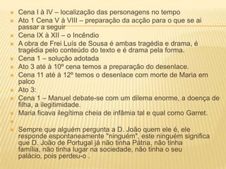  Cena I à IV – localização das personagens no tempo
 Ato 1 Cena V à VIII – preparação da acção para o que se ai
passar a seguir
 Cena IX à XII – o Incêndio
 A obra de Frei Luís de Sousa é ambas tragédia e drama, é
tragédia pelo conteúdo do texto e é drama pela forma.
 Cena 1 – solução adotada
 Ato 3 até à 10º cena temos a preparação do desenlace.
 Cena 11 até à 12º temos o desenlace com morte de Maria em
palco
 Ato 3:
 Cena 1 – Manuel debate-se com um dilema enorme, a doença de
filha, a ilegitimidade.
 Maria ficava ilegítima cheia de infâmia tal e qual como Garret.

 Sempre que alguém pergunta a D. João quem ele é, ele
responde espontaneamente "ninguém", este ninguém significa
que D. João de Portugal já não tinha Pátria, não tinha
família, não tinha lugar na sociedade, não tinha o seu
palácio, pois perdeu-o .
 