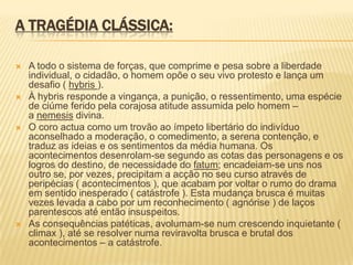 A TRAGÉDIA CLÁSSICA:
 A todo o sistema de forças, que comprime e pesa sobre a liberdade
individual, o cidadão, o homem opõe o seu vivo protesto e lança um
desafio ( hybris ).
 À hybris responde a vingança, a punição, o ressentimento, uma espécie
de ciúme ferido pela corajosa atitude assumida pelo homem –
a nemesis divina.
 O coro actua como um trovão ao ímpeto libertário do indivíduo
aconselhado a moderação, o comedimento, a serena contenção, e
traduz as ideias e os sentimentos da média humana. Os
acontecimentos desenrolam-se segundo as cotas das personagens e os
logros do destino, de necessidade do fatum; encadeiam-se uns nos
outro se, por vezes, precipitam a acção no seu curso através de
peripécias ( acontecimentos ), que acabam por voltar o rumo do drama
em sentido inesperado ( catástrofe ). Esta mudança brusca é muitas
vezes levada a cabo por um reconhecimento ( agnórise ) de laços
parentescos até então insuspeitos.
 As consequências patéticas, avolumam-se num crescendo inquietante (
climax ), até se resolver numa reviravolta brusca e brutal dos
acontecimentos – a catástrofe.
 