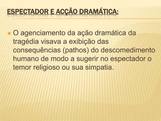 ESPECTADOR E ACÇÃO DRAMÁTICA:
 O agenciamento da ação dramática da
tragédia visava a exibição das
consequências (pathos) do descomedimento
humano de modo a sugerir no espectador o
temor religioso ou sua simpatia.
 