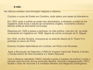 Na infância recebeu uma formação religiosa e clássica.
Concluiu o curso de Direito em Coimbra, onde aderiu aos ideais do liberalismo.
Em 1823, após a subida ao poder dos absolutistas, é obrigado a exilar-se em
Inglaterra onde inicia o estudo do romantismo (inglês), movimento artístico-
literário então já dominante na Europa.
Regressa em 1826 e passa a participar na vida política, mas tem de se exilar
novamente em Inglaterra em 1828, depois da contra revolução de D. Miguel.
Em 1832, na Ilha Terceira, incorpora-se no exército liberal de D. Pedro IV e
participa no cerco do Porto.
Exerceu funções diplomáticas em Londres, em Paris e em Bruxelas.
Após a Revolução de Setembro (1836) foi Inspetor Geral dos Teatros e fundou
o Conservatório de Arte Dramática e o Teatro Nacional.
Com a ditadura cabralista (1842), Garrett é posto à margem da política e inicia o
período mais fecundo da sua produção literária. Durante a Regeneração (1851)
recebe o título de visconde e é nomeado Ministro dos Negócios Estrangeiros.
A vida :
 