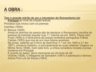 A OBRA :
Tem o grande mérito de ser o introdutor do Romantismo em
Portugal ao nível da criação textual.
Processo que iniciou com os poemas:
Camões (1825);
D. Branca (1826).
Ainda no domínio da poesia são de destacar o Romanceiro (recolha de
poesias de tradição popular cujo 1.º volume sai em 1843), Flores sem
Fruto (1845) e a obra-prima da poesia romântica portuguesa Folhas
Caídas (1853) que nos dá um novo lirismo amoroso.
Na prosa, saliente-se O Arco de Sant'Ana (1.º vol. em 1845 e 2.º em
1851), romance histórico, e principalmente as suas célebres Viagens na
Minha Terra (1846). Com este livro, a crítica considera iniciada a prosa
moderna em Portugal.
E quanto ao teatro, deve mencionar-se Um Auto de Gil
Vicente (1838), O Alfageme de Santarém (1841) e sobretudo o famoso
drama Frei Luís de Sousa (1844).
 