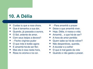 10. A Délia
 Cuidas tu que a rosa chora,
 Que é tamanha a sua dor,
 Quando, já passada a aurora,
 O Sol, ardente de amor,
 Com seus beijos a devora?
 - Feche virgíneo pudor
 O que inda é botão agora
 E amanhã há-de ser flor;
 Mas ela é rosa nesta hora,
 Rosa no aroma e na cor.
 - Para amanhã o prazer
 Deixe o que amanhã viver.
 Hoje, Délia, é nossa a vida;
 Amanhã... o que há-de ser?
 A hora de amor perdida
 Quem sabe se há-de volver?
 Não desperdices, querida,
 A duvidar e a sofrer
 O que é mal gasto da vida
 Quando o não gasta o prazer.
 