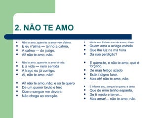 2. NÃO TE AMO
 Não te amo, quero-te: o amar vem d'alma.
 E eu n'alma --- tenho a calma,
 A calma --- do jazigo.
 Ai! não te amo, não.
 Não te amo, quero-te: o amor é vida.
 E a vida --- nem sentida
 A trago eu já comigo.
 Ai, não te amo, não!
 Ai! não te amo, não; e só te quero
 De um querer bruto e fero
 Que o sangue me devora,
 Não chega ao coração.
 Não te amo. És bela; e eu não te amo, ó bela.
 Quem ama a aziaga estrela
 Que lhe luz na má hora
 Da sua perdição?
 E quero-te, e não te amo, que é
forçado,
 De mau feitiço azado
 Este indigno furor.
 Mas oh! não te amo, não.
 E infame sou, porque te quero; e tanto
 Que de mim tenho espanto,
 De ti medo e terror...
 Mas amar!... não te amo, não.
 