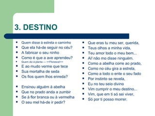 3. DESTINO
 Quem disse à estrela o caminho
 Que ela há-de seguir no céu?
 A fabricar o seu ninho
 Como é que a ave aprendeu?
 Quem diz à planta --- <<Floresce!>>
 E ao mudo verme que tece
 Sua mortalha de seda
 Os fios quem lhos enreda?
 Ensinou alguém à abelha
 Que no prado anda a zumbir
 Se à flor branca ou à vermelha
 O seu mel há-de ir pedir?
 Que eras tu meu ser, querida,
 Teus olhos a minha vida,
 Teu amor todo o meu bem...
 Ai! não mo disse ninguém.
 Como a abelha corre ao prado,
 Como no céu gira a estrela,
 Como a todo o ente o seu fado
 Por instinto se revela,
 Eu no teu seio divino
 Vim cumprir o meu destino...
 Vim, que em ti só sei viver,
 Só por ti posso morrer.
 
