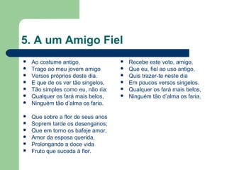 5. A um Amigo Fiel
 Ao costume antigo,
 Trago ao meu jovem amigo
 Versos próprios deste dia.
 E que de os ver tão singelos,
 Tão simples como eu, não ria:
 Qualquer os fará mais belos,
 Ninguém tão d’alma os faria.
 Que sobre a flor de seus anos
 Soprem tarde os desenganos;
 Que em torno os bafeje amor,
 Amor da esposa querida,
 Prolongando a doce vida
 Fruto que suceda à flor.
 Recebe este voto, amigo,
 Que eu, fiel ao uso antigo,
 Quis trazer-te neste dia
 Em poucos versos singelos.
 Qualquer os fará mais belos,
 Ninguém tão d’alma os faria.
 