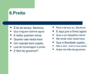 6.Preito
 É lei do tempo, Senhora,
 Que ninguém domine agora
 E todos queiram reinar.
 Quanto vale nesta hora
 Um vassalo bem sujeito,
 Leal de homenagem e preito
 E fácil de governar?
 Pois o tal sou eu, Senhora:
 E aqui juro e firmo agora
 Que a um despótico reinar
 Me rendo todo nesta hora,
 Que a liberdade sujeito...
 Não a reis! - outro é meu preito:
 Anjos me hão-de governar.
 