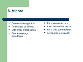 8. Víbora
 Como a víbora gerado,
 No coração se formou
 Este amor amaldiçoado
 Que à nascença o
espedaçou.
 Para ele nascer morri;
 E em meu cadáver nutrido,
 Foi a vida que eu perdi
 A vida que tem vivido.
 