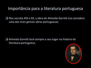 Importância para a literatura portuguesa
 Nos seculos XIX e XX, a obra de Almeida Garrett era considera
uma das mais geniais obras portuguesas.
 Almeida Garrett terá sempre o seu lugar na historia da
literatura portuguesa.
 