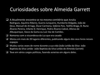 Curiosidades sobre Almeida Garrett
 A Atualmente encontra-se no mesmo cemitério que Amália
Rodrigues, Aquilino Ribeiro, Guerra Junqueiro, Humberto Delgado, João de
Deus, Manuel de Arriaga, Óscar Carmona, Sidónio Pais, Teófilo Braga, D. Nuno
Álvares Pereira, Infante D. Henrique, Pedro Álvares Cabral, Afonso de
Albuquerque, Vasco da Gama ou Luís Vaz de Camões.
 Namorou com a viscondessa da Luz que era casada
 Morou em mais de 20 lugares diferentes, publicando alguns dos seus livros nesses
espaços
 Mudou varias vezes de nome durante a sua vida (João Leitão da Silva- João
Baptista da Silva Leitão- João Baptista da Silva Leitão de Almeida Garrett)
 Teve em vários cargos políticos, fazendo asneiras em alguns deles.
 