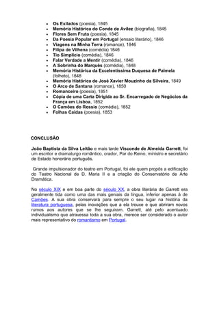 • Os Exilados (poesia), 1845
• Memória Histórica do Conde de Avilez (biografia), 1845
• Flores Sem Fruto (poesia), 1845
• Da Poesia Popular em Portugal (ensaio literário), 1846
• Viagens na Minha Terra (romance), 1846
• Filipa de Vilhena (comédia) 1846
• Tio Simplício (comédia), 1846
• Falar Verdade a Mentir (comédia), 1846
• A Sobrinha do Marquês (comédia), 1848
• Memória Histórica da Excelentíssima Duquesa de Palmela
(folheto), 1848
• Memória Histórica de José Xavier Mouzinho da Silveira, 1849
• O Arco de Santana (romance), 1850
• Romanceiro (poesia), 1851
• Cópia de uma Carta Dirigida ao Sr. Encarregado de Negócios da
França em Lisboa, 1852
• O Camões do Rossio (comédia), 1852
• Folhas Caídas (poesia), 1853
CONCLUSÃO
João Baptista da Silva Leitão e mais tarde Visconde de Almeida Garrett, foi
um escritor e dramaturgo romântico, orador, Par do Reino, ministro e secretário
de Estado honorário português.
Grande impulsionador do teatro em Portugal, foi ele quem propôs a edificação
do Teatro Nacional de D. Maria II e a criação do Conservatório de Arte
Dramática.
No século XIX e em boa parte do século XX, a obra literária de Garrett era
geralmente tida como uma das mais geniais da língua, inferior apenas à de
Camões. A sua obra conservará para sempre o seu lugar na história da
literatura portuguesa, pelas inovações que a ela trouxe e que abriram novos
rumos aos autores que se lhe seguiram. Garrett, até pelo acentuado
individualismo que atravessa toda a sua obra, merece ser considerado o autor
mais representativo do romantismo em Portugal.
 