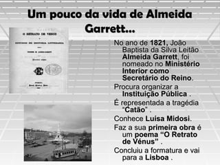 Um pouco da vida de Almeida
Garrett…
No ano de 1821, João
Baptista da Silva Leitão
Almeida Garrett, foi
nomeado no Ministério
Interior como
Secretário do Reino.
Procura organizar a
Instituição Pública .
É representada a tragédia
“Catão” .
Conhece Luísa Midosi.
Faz a sua primeira obra é
um poema “O Retrato
de Vénus” .
Concluiu a formatura e vai
para a Lisboa .

 