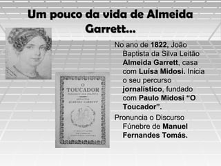 Um pouco da vida de Almeida
Garrett…
No ano de 1822, João
Baptista da Silva Leitão
Almeida Garrett, casa
com Luísa Midosi. Inicia
o seu percurso
jornalístico, fundado
com Paulo Midosi “O
Toucador”.
Pronuncia o Discurso
Fúnebre de Manuel
Fernandes Tomás.

 