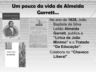 Um pouco da vida de Almeida
Garrett…
No ano de 1829, João
Baptista da Silva
Leitão Almeida
Garrett, publica a
“Lírica de João
Mínimo” e o Tratado
“Da Educação”.
Colabora no “Chaveco
Liberal” .

 