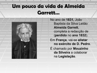 Um pouco da vida de Almeida
Garrett…
No ano de 1831, João
Baptista da Silva Leitão
Almeida Garrett,
completa a redacção de
(perdido no ano 1832).
Em França, vai-se alistar
no exército de D. Pedro.
É chamado por Mouzinho
da Silveira a colaborar
na Legislação.

 