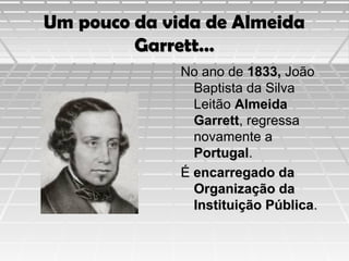 Um pouco da vida de Almeida
Garrett…
No ano de 1833, João
Baptista da Silva
Leitão Almeida
Garrett, regressa
novamente a
Portugal.
É encarregado da
Organização da
Instituição Pública.

 