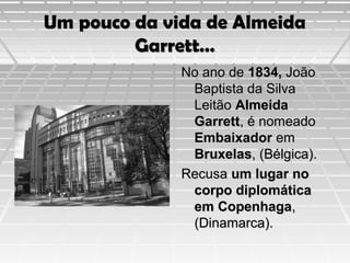 Um pouco da vida de Almeida
Garrett…
No ano de 1834, João
Baptista da Silva
Leitão Almeida
Garrett, é nomeado
Embaixador em
Bruxelas, (Bélgica).
Recusa um lugar no
corpo diplomática
em Copenhaga,
(Dinamarca).

 