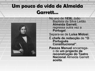 Um pouco da vida de Almeida
Garrett…
No ano de 1836, João
Baptista da Silva Leitão
Almeida Garrett,
regressa outra vez a
Portugal.
Separa-se de Luísa Midosi.
É chefe de redacção de “O
Português
Constitucional”.
Passos Manuel encarregao de um projecto de
reconstrução do Teatro
Nacional Almeida Garrett
aceita.

 