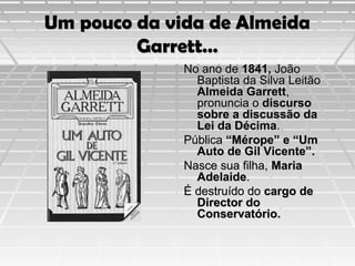 Um pouco da vida de Almeida
Garrett…
No ano de 1841, João
Baptista da Silva Leitão
Almeida Garrett,
pronuncia o discurso
sobre a discussão da
Lei da Décima.
Pública “Mérope” e “Um
Auto de Gil Vicente”.
Nasce sua filha, Maria
Adelaide.
É destruído do cargo de
Director do
Conservatório.

 