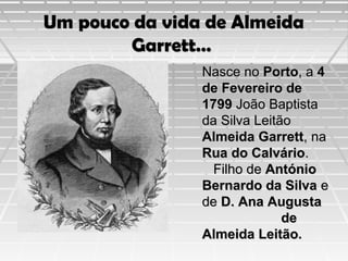Um pouco da vida de Almeida
Garrett…
Nasce no Porto, a 4
de Fevereiro de
1799 João Baptista
da Silva Leitão
Almeida Garrett, na
Rua do Calvário.
Filho de António
Bernardo da Silva e
de D. Ana Augusta
de
Almeida Leitão.

 