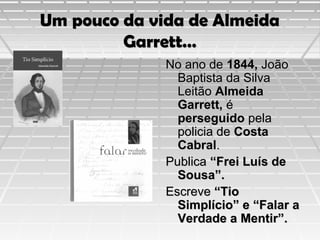 Um pouco da vida de Almeida
Garrett…
No ano de 1844, João
Baptista da Silva
Leitão Almeida
Garrett, é
perseguido pela
policia de Costa
Cabral.
Publica “Frei Luís de
Sousa”.
Escreve “Tio
Simplício” e “Falar a
Verdade a Mentir”.

 