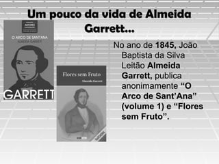 Um pouco da vida de Almeida
Garrett…
No ano de 1845, João
Baptista da Silva
Leitão Almeida
Garrett, publica
anonimamente “O
Arco de Sant’Ana”
(volume 1) e “Flores
sem Fruto”.

 