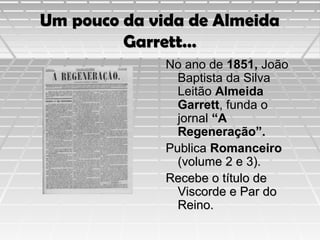 Um pouco da vida de Almeida
Garrett…
No ano de 1851, João
Baptista da Silva
Leitão Almeida
Garrett, funda o
jornal “A
Regeneração”.
Publica Romanceiro
(volume 2 e 3).
Recebe o título de
Viscorde e Par do
Reino.

 