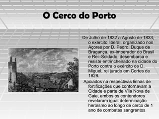 O Cerco do Porto
De Julho de 1832 a Agosto de 1833,
o exército liberal, organizado nos
Açores por D. Pedro, Duque de
Bragança, ex-imperador do Brasil
e Rei–Soldado, desembarca e
resiste entrincheirado na cidade do
Porto contra o exército de D.
Miguel, rei jurado em Cortes de
1828.
Apoiados na respectivas linhas de
fortificações que contornavam a
Cidade e parte de Vila Nova de
Gaia, ambos os contendores
revelaram igual determinação
heroísmo ao longo de cerco de 1
ano de combates sangrentos

 