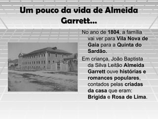 Um pouco da vida de Almeida
Garrett…
No ano de 1804, a família
vai ver para Vila Nova de
Gaia para a Quinta do
Sardão.
Em criança, João Baptista
da Silva Leitão Almeida
Garrett ouve histórias e
romances populares,
contados pelas criadas
da casa que eram:
Brígida e Rosa de Lima.

 
