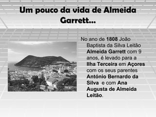 Um pouco da vida de Almeida
Garrett…
No ano de 1808 João
Baptista da Silva Leitão
Almeida Garrett com 9
anos, é levado para a
Ilha Terceira em Açores
com os seus parentes
António Bernardo da
Silva e com Ana
Augusta de Almeida
Leitão.

 