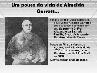 Um pouco da vida de Almeida
Garrett…
No ano de 1811 João Baptista da
Silva Leitão Almeida Garrett a
sua educação é confiada por
seu tio paterno D. Frei
Alexandre da Sagrada
Família, Bispo da Angra de
Heroísmo durante 7 anos.
Nasce em Vila da Horta nos
Açores, no dia 22 de Maio de
1737 e morre em Angra de
Heroísmo, no dia 22 de Abril
de 1818.
Morreu com 81 anos de idade.

 