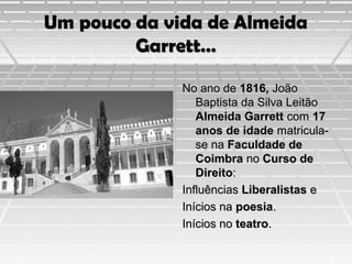 Um pouco da vida de Almeida
Garrett…
No ano de 1816, João
Baptista da Silva Leitão
Almeida Garrett com 17
anos de idade matriculase na Faculdade de
Coimbra no Curso de
Direito:
Influências Liberalistas e
Inícios na poesia.
Inícios no teatro.

 