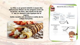 La fête a un grand intérêt à cause des
délicieuses filloas on les prepare avec de
la farine, de léau, des oeufs et du sel.
C´est un dessert très typique de la
región.
Cette recette est similaire à cette de la
crêpe française.
RECETTE DE LA FILLOA
100 g de farine
50 grs de beurre
500 ml de
léau
3 oeufs
 