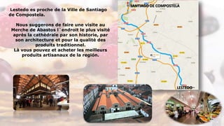 Lestedo es proche de la Ville de Santiago
de Compostela.
Nous suggerons de faire une visite au
Merche de Abastos l`endroit le plus visité
après la cathèdrale par son historie, par
son architecture et pour la qualité des
produits traditionnel.
Là vous pouvez et acheter les meilleurs
produits artisanaux de la región.
LESTEDO
SANTIAGO DE COMPOSTELA
 