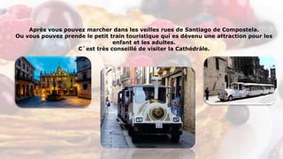 Après vous pouvez marcher dans les veilles rues de Santiago de Compostela.
Ou vous pouvez prende le petit train touristique qui es dévenu une attraction pour les
enfant et les adultes.
C`est très conseillé de visiter la Cathédrále.
 