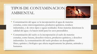 TIPOS DE CONTAMINACION
AMBIENTAL
• Contaminación del agua: es la incorporación al agua de materias
extrañas, como microorganismos, productos químicos, residuos
industriales, y de otros tipos o aguas residuales. Estas materias deterioran la
calidad del agua y la hacen inútil para los usos pretendidos.
• Contaminación del suelo: es la incorporación al suelo de materias
extrañas, como basura, desechos tóxicos, productos químicos, y desechos
industriales. La contaminación del suelo produce un desequilibrio
físico, químico y biológico que afecta negativamente las plantas, animales y
humanos.
 