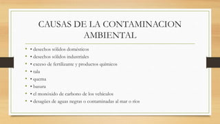 CAUSAS DE LA CONTAMINACION
AMBIENTAL
• • desechos sólidos domésticos
• • desechos sólidos industriales
• • exceso de fertilizante y productos químicos
• • tala
• • quema
• • basura
• • el monóxido de carbono de los vehículos
• • desagües de aguas negras o contaminadas al mar o ríos
 