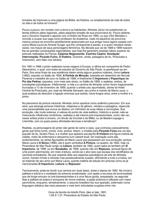 tomados de improviso a uma página da Bíblia, da História, ou simplesmente da vida de todos
os dias e de todos os homens".

Pouco a pouco, em contato com a terra e os habitantes, Almeida Júnior irá substituindo os
temas bíblicos pelos regionais, pelos aspectos simples de sua provinciana Itu. Pouco adianta
que o Governo Imperial o agracie com a Ordem da Rosa em 1885, ou que Vítor Meireles o
convide a ocupar sua vaga como professor da Academia: nada irá separá-lo da província,
mesmo porque se encontra perdidamente apaixonado por sua antiga noiva (agora casada com
outro) Maria Laura do Amaral Gurgel, que lhe corresponde à paixão, e a quem retratará várias
vezes, nos traços de seus personagens femininos. Na década que vai de 1888 a 1898 nascem-
lhe as grandes composições regionalistas, que hoje lhe garantem prestígio talvez superior às
pinturas realizadas na França: Caipiras Negaceando, Cozinha Caipira, Amolação
Interrompida, Picando Fumo, O Violeiro. Ocorrem, ainda, paisagens de Itu, Piracicaba e
Votorantim, sem falar nos retratos.

Em 1891 e 1896 o pintor realizaria novas viagens à Europa, a última em companhia de Pedro
Alexandrino, o qual, com bolsa de estudos do Governo de São Paulo, ia aperfeiçoar-se em
Paris. Dos anos finais de sua existência datam ainda alguns quadros notáveis, como Leitura
(1892), exposto no Salão de 1894, A Partida da Monção, baseada em desenhos de Hercule
Florence e medalha de ouro no Salão de 1898, e finalmente O Importuno e Piquenique no
Pio das Pedras, expostos, com mais seis obras, no Salão de 1899, e repletos, ambos, de
conotações psicológicas. Infelizmente, a vida e a carreira de Almeida Júnior foram tragicamente
truncadas a 13 de novembro de 1899, quando o artista caiu apunhalado, diante do Hotel
Central de Piracicaba, por José de Almeida Sampaio, seu primo e marido de Maria Laura, o
qual acabara de descobrir a ligação amorosa que existia, havia longos anos, entre a mulher e o
pintor.

No panorama da pintura nacional, Almeida Júnior aparece como autêntico precursor. Em sua
obra, que abrange pinturas históricas, religiosas e de gênero, retratos e paisagens, repercute
uma personalidade que nunca se afastou um milímetro de suas idéias e convicções. Sua
produção, não muito extensa, é valiosa do ponto de vista estético, histórico e social, nela se
misturando influências românticas, realistas e até mesmo pré-irnpressionistas: como não ver,
nesse artista probo e sincero, um êmulo de Courbet e de Millet, ou de Bastien-Lepage e
Lhermitte, com os quais possui afinidades técnicas e temáticas?

Realista, os personagens do pintor são gente de carne e osso, que conheceu pessoalmente,
gente que tinha nome, comia, vivia, amava. Assim, o modelo para Picando Fumo era um tipo
popular de Itu, Quatro Paus; e a mulher que aparece escutando O Violeiro era figura notória da
cidade, misto de enfermeira e dançarina num cabaré local. De inspiração outra são,
evidentemente, as várias figurações de Maria Laura que perpassam por sua produção: porque
Maria Laura é A Noiva (1886), ela é quem simboliza A Pintura, no quadro, de 1892, hoje na
Pinacoteca de São Paulo surge na Leitura, também de 1892, quem sabe se também em O
Importuno, de 1898, ou em Saudades, de 1899, quando não em Repouso, sensual figura de
uma jovem adormecida, em meio à leitura, vendo-se o alvo seio que escapa dos rendilhados da
camisola entreaberta. No que respeita aliás aos aspectos psicológicos da arte de Almeida
Júnior, homem tímido e retraído mas paradoxalmente ousado, afrontando a tudo e a todos, em
se tratando de seu amor por Maria Laura, quanta matéria de estudo em pinturas como as já
mencionadas O Importuno, Leitura ou Repouso!

Tecnicamente, pode-se dividir sua carreira em duas fases, antes e depois de 1882. Na inicial a
palheta é sóbria e o modelado de extrema simplicidade, com apelo a recursos de luminosidade
que de longe evocam os pré-impressionistas e a uma fatura gorda, empastada; na segunda
fase a palheta se aclara e enriquece de novos matizes, a pasta pictórica é utilizada com maior
parcimônia, enquanto, tematicamente, o assunto brasileiro faz sua aparição, externado numa
linguagem plástica das mais pessoais e mais bem articuladas surgidas entre nós.

                      Cena da família de Adolfo Pinto, óleo s/ tela, 1891;
                      1,06 X 1,37, Pinacoteca do Estado de São Paulo.
 