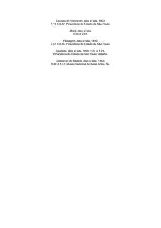 Cascata do Votorantin, óleo s/ tela, 1893;
1,16 X 0,87, Pinacoteca do Estado de São Paulo.

              Moça, óleo s/ tela,
                0,50 X 0,61.

          Paisagem, óleo s/ tela, 1899;
0,57 X 0,35, Pinacoteca do Estado de São Paulo.

   Saudade, óleo s/ tela, 1899; 1,97 X 1,01,
 Pinacoteca do Estado de São Paulo, detalhe.

    Descanso do Modelo, óleo s/ tela, 1882;
0,88 X 1,31, Museu Nacional de Belas Artes, RJ.
 