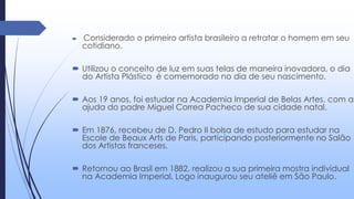  Considerado o primeiro artista brasileiro a retratar o homem em seu
cotidiano.
 Utilizou o conceito de luz em suas telas de maneira inovadora, o dia
do Artista Plástico é comemorado no dia de seu nascimento.
 Aos 19 anos, foi estudar na Academia Imperial de Belas Artes, com a
ajuda do padre Miguel Correa Pacheco de sua cidade natal.
 Em 1876, recebeu de D. Pedro II bolsa de estudo para estudar na
Escole de Beaux Arts de Paris, participando posteriormente no Salão
dos Artistas franceses.
 Retornou ao Brasil em 1882, realizou a sua primeira mostra individual
na Academia Imperial. Logo inaugurou seu ateliê em São Paulo.
 
