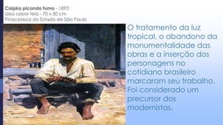 O tratamento da luz
tropical, o abandono da
monumentalidade das
obras e a inserção dos
personagens no
cotidiano brasileiro
marcaram seu trabalho.
Foi considerado um
precursor dos
modernistas.
Caipira picando fumo - 1893
óleo sobre tela - 70 x 50 cm
Pinacoteca do Estado de São Paulo
 
