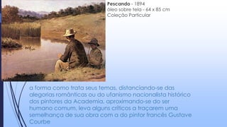 a forma como trata seus temas, distanciando-se das
alegorias românticas ou do ufanismo nacionalista histórico
dos pintores da Academia, aproximando-se do ser
humano comum, leva alguns críticos a traçarem uma
semelhança de sua obra com a do pintor francês Gustave
Courbe
Pescando - 1894
óleo sobre tela - 64 x 85 cm
Coleção Particular
 