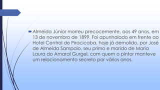 Almeida Júnior morreu precocemente, aos 49 anos, em
13 de novembro de 1899. Foi apunhalado em frente ao
Hotel Central de Piracicaba, hoje já demolido, por José
de Almeida Sampaio, seu primo e marido de Maria
Laura do Amaral Gurgel, com quem o pintor manteve
um relacionamento secreto por vários anos.
 