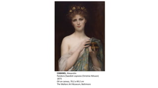 CABANEL, Alexandre
Pandora (Swedish soprano Christine Nilsson)
1873
Oil on canvas, 70.2 x 49.2 cm
The Walters Art Museum, Baltimore
 