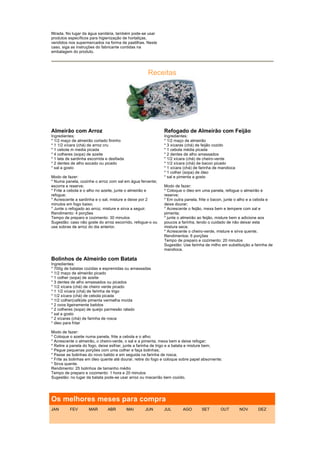 filtrada. No lugar da água sanitária, também pode-se usar
produtos específicos para higienização de hortaliças,
vendidos nos supermercados na forma de pastilhas. Neste
caso, siga as instruções do fabricante contidas na
embalagem do produto.




                                                     Receitas




Almeirão com Arroz                                            Refogado de Almeirão com Feijão
Ingredientes:                                                 Ingredientes:
* 1/2 maço de almeirão cortado fininho                        * 1/2 maço de almeirão
* 1 1/2 xícara (chá) de arroz cru                             * 3 xícaras (chá) de feijão cozido
* 1 cebola m media picada                                     * 1 cebola média picada
* 4 colheres (sopa) de azeite                                 * 2 dentes de alho amassados
* 1 lata de sardinha escorrida e desfiada                     * 1/2 xícara (chá) de cheiro-verde
* 2 dentes de alho socado ou picado                           * 1/2 xícara (chá) de bacon picado
* sal a gosto                                                 * 1 xícara (chá) de farinha de mandioca
                                                              * 1 colher (sopa) de óleo
Modo de fazer:                                                * sal e pimenta a gosto
* Numa panela, cozinhe o arroz com sal em água fervente;
escorra e reserve;                                            Modo de fazer:
* Frite a cebola e o alho no azeite, junte o almeirão e       * Coloque o óleo em uma panela, refogue o almeirão e
refogue;                                                      reserve;
* Acrescente a sardinha e o sal, misture e deixe por 2        * Em outra panela, frite o bacon, junte o alho e a cebola e
minutos em fogo baixo;                                        deixe dourar;
* Junte o refogado ao arroz, misture e sirva a seguir.        * Acrescente o feijão, mexa bem e tempere com sal e
Rendimento: 4 porções                                         pimenta;
Tempo de preparo e cozimento: 30 minutos                      * junte o almeirão ao feijão, misture bem e adicione aos
Sugestão: caso não goste do arroz escorrido, refogue-o ou     poucos a farinha, tendo o cuidado de não deixar esta
use sobras de arroz do dia anterior.                          mistura seca;
                                                              * Acrescente o cheiro-verde, misture e sirva quente.
                                                              Rendimentos: 6 porções
                                                              Tempo de preparo e cozimento: 20 minutos
                                                              Sugestão: Use farinha de milho em substituição a farinha de
                                                              mandioca.

Bolinhos de Almeirão com Batata
Ingredientes:
* 700g de batatas cozidas e espremidas ou amassadas
* 1/2 maço de almeirão picado
* 1 colher (sopa) de azeite
* 3 dentes de alho amassados ou picados
* 1/2 xícara (chá) de cheiro verde picado
* 1 1/2 xícara (chá) de farinha de trigo
* 1/2 xícara (chá) de cebola picada
* 1/2 colher(café)de pimenta vermelha moída
* 2 ovos ligeiramente batidos
* 2 colheres (sopa) de queijo parmesão ralado
* sal a gosto
* 2 xícaras (chá) de farinha de rosca
* óleo para fritar

Modo de fazer:
* Coloque o azeite numa panela, frite a cebola e o alho;
* Acrescente o almeirão, o cheiro-verde, o sal e a pimenta, mexa bem e deixe refogar;
* Retire a panela do fogo, deixe esfriar, junte a farinha de trigo e a batata e misture bem;
* Pegue pequenas porções com uma colher e faça bolinhas;
* Passe as bolinhas do novo batido e em seguida na farinha de rosca;
* Frite as bolinhas em óleo quente até dourar, retire do fogo e coloque sobre papel absorvente;
* Sirva quente.
Rendimento: 25 bolinhos de tamanho médio
Tempo de preparo e cozimento: 1 hora e 20 minutos
Sugestão: no lugar da batata pode-se usar arroz ou macarrão bem cozido.




Os melhores meses para compra
JAN       FEV        MAR       ABR          MAI     JUN       JUL        AGO       SET        OUT       NOV      DEZ
 