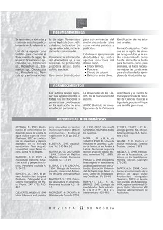 RECOMENDACIONES

Se recomienda adelantar y          ta de algas filamentosas         para contaminantes del           Identificación de los esta-
continuar estudios particu-        como Hydrodictyum reti-          medio circundante tales          dos larvales.
larmente en lo referente a:        culatum, indicadora de           como metales pesados y
                                   aguas estancadas, modera-        pesticidas.                      Formación de perlas. Dado
Uso de la especie como             damente contaminadas.                                             que en la región las alme-
biofiltro para controlar el                                         Estudios con ejemplares de       jas de agua dulce ya se es-
florecimiento de algas, ta-        Considerar la introducción       Anodontites sp, sobre            tán consumiendo como
les como Scenedesmus sp.,          del Anodontites sp, a los        agentes inductores del           fuente alimenticia tanto
chlorella sp., Closterium          sistemas de producción           desove como:                     para humanos como para
sp., Pediastrum sp., Cos-          piscícola actual, como            • Shock térmico.                animales, se hace necesa-
marium sp., Chorococcus            cultivo asociado.                 • Puncione.                     rio mejorar las condiciones
sp., Pinnularia sp., Navi-                                           • Cloruro de potasio.           para el cultivo de los ejem-
cula sp. y en forma indirec-       Uso como bioindicador             • Oxitocina, entre otros.       plares de Anodontites sp.


                                      AGRADECIMIENTOS

                                   Los autores desean expre-        La Universidad de los Lla-       Colombiana y al Centro de
                                   sar sus agradecimientos a        nos, por la financiación del     Investigaciones de la Facul-
                                   todas las instituciones y        estudio.                         tad de Ciencias Básicas e
                                   personas que contribuyeron                                        Ingeniería, por permitir que
                                   en la realización de este        Al IIOC (Instituto de Inves-     una semilla germinase.
                                   estudio, en particular a:        tigaciones de la Orinoquia



                                          REFERENCIAS BIBLIOGRÁFICAS

ARTEAGA, E., 1993. Contri-         prey interaction in benthic      © 1993-2002 Microsoft            STORER, TRACY L.ET AL.
bución al conocimiento del         macroinvertebrate stream         Corporation. Reservados todos    Zoología general. 5a. edición.
desarrollo larval de la ostra de   communities. Ecological          los derechos.                    Ediciones Omega S.A. Barce-
agua dulce Acostea rivoli          Application 9(3) pp 1073-                                         lona 1975
(Deshayes, l827) en condicio-      1084                             MORA, L. O., y G. A. de
nes de laboratorio y algunos                                        TABARES 1990. El cultivo de      WALNE, P. R. Culture of
aspectos de su biología            ELSEVIER. 1996. Aquacul-         moluscos en Colombia. Culti-     bivalve molluscus. Editorial
reproductiva. Tesis de grado       ture Vol. 140 Nos.1-2            vo de Moluscos en América        Trustees. Londres 1979
Universidad Jorge Tadeo Lo-                                         Latina. Memorias segunda
zano, Santa Fe de Bogotá.          IBARRA, D., y C. COUTURIER       reunión grupo de trabajo téc-    WEDLER, E. 1998. Introduc-
                                   1998. Cultivo de Mejillón        nico, noviembre 7-11,1989.       ción en la Acuacultura, con
BARBIERI, R. C. 1999. La           (Mytilus edulis). Panorama                                        énfasis en los Neotrópicos.
Acuicultura brasileña: Situa-      Acuícola 4/1: 18-19              PINILLA, G. 1998 Indicadores     Primera edición. Copyright
ción actual y perspectivas fu-                                      bioecológicos en ecosistemas     273-285.
turas. Panorama Acuícola 4/        LLIBRA, C y P CALCAÑO,
                                                   .                acuáticos continentales de Co-
5: 24-25.                          1994. Biología de Anodonta       lombia. Fundación Universi-      ZAPATA, A. M. 1994. Contri-
                                   grandis, Universidad Autóno-     dad de Bogotá Jorge Tadeo Lo-    bución al conocimiento de la
BONETTO, A., 1967. El gé-          ma de Santo Domingo (UASD)       zano. Centro de investigacio-    almeja de agua dulce
nero Anodontites brugiere                                           nes Científicas. Pp 15-40        Anodontites        elongastus
(Mollusca, Pelecypoda) en el       MARTÍNEZ, S. 1999. Colom-                                         (Swainson, 1823) en la esta-
sistema hidrográfico del Pla-      bia acuicultura en desarrollo.   RUPPERT, E.E., R. D.             ción piscícola alto Magdalena-
ta. Physis. XXVI (73): 450-        Panorama Acuícola 4/2: 8-        BARNES 1995. Zoología de         INPA, regional continental Gi-
467                                10.                              invertebrados. Sexta edición.    gante Huila. Memorias VIII
                                                                    M c G R A W - H I L L            congreso Latinoamericano de
CLEMENTS, WILLIAMS 1999            MICROSOFT ® ENCARTA ®            interamericana 425-465           Acuicultura.
Metal tolerance and predator       Biblioteca de Consulta 2003.




                                   R E V I S T A                27     O R I N O Q U I A
 