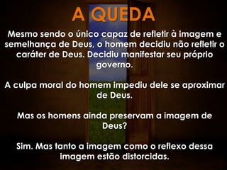 A QUEDA
 Mesmo sendo o único capaz de refletir à imagem e
semelhança de Deus, o homem decidiu não refletir o
  caráter de Deus. Decidiu manifestar seu próprio
                     governo.

A culpa moral do homem impediu dele se aproximar
                    de Deus.

  Mas os homens ainda preservam a imagem de
                    Deus?

  Sim. Mas tanto a imagem como o reflexo dessa
            imagem estão distorcidas.
 