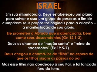 ISRAEL
 Em sua misericórdia, Deus estabeleceu um plano
  para salvar e usar um grupo de pessoas a fim de
cumprirem seus propósitos originais para a criação –
           a manifestação de sua glória.
  Ele prometeu a Abraão que o abençoaria, bem
       como seus descendentes (Gn 12.1-3).
   Deus os chamou de “nação santa” e “reino de
              sacerdotes” (Êx 19.5-7).
 Deus chegou a chamá-los de “filho” na espera de
       que os filhos sigam os passos do pai.
Mas esse filho não obedeceu a seu Pai, e foi lançado
                    fora da terra.
 