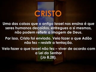CRISTO
Uma das coisas que o antigo Israel nos ensina é que
 seres humanos decaídos, entregues a si mesmos,
      não podem refletir a imagem de Deus.
 Por isso, Cristo foi enviado. Veio fazer o que Adão
             não fez – resistir a tentação.
Veio fazer o que Israel não fez – viver de acordo com
                    a Lei do Senhor
                       (Jo 8.28).
 